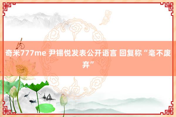 奇米777me 尹锡悦发表公开语言 回复称“毫不废弃”