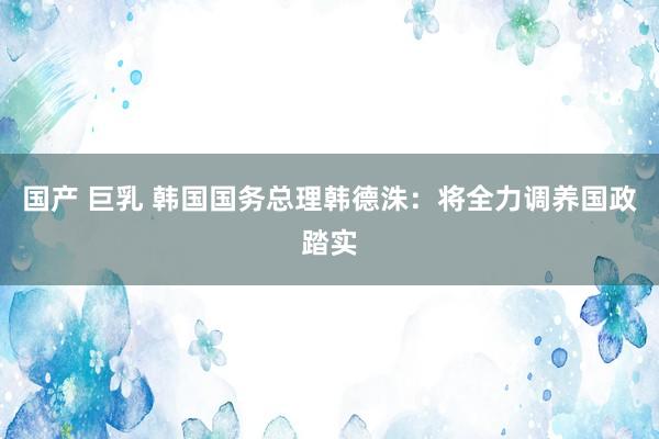 国产 巨乳 韩国国务总理韩德洙：将全力调养国政踏实