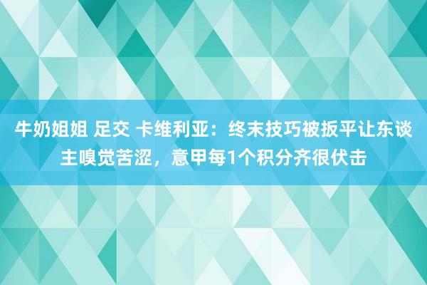 牛奶姐姐 足交 卡维利亚：终末技巧被扳平让东谈主嗅觉苦涩，意甲每1个积分齐很伏击