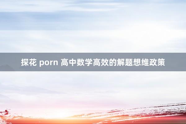 探花 porn 高中数学高效的解题想维政策