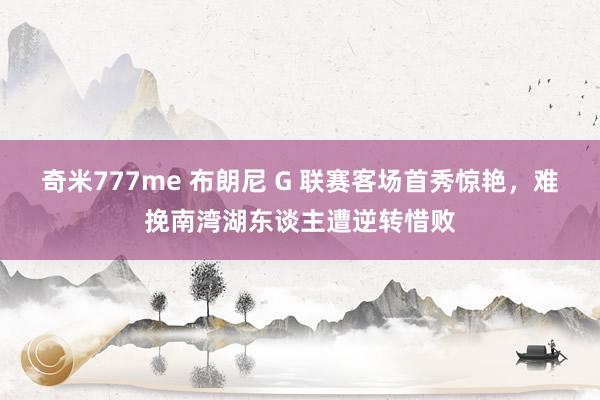 奇米777me 布朗尼 G 联赛客场首秀惊艳，难挽南湾湖东谈主遭逆转惜败