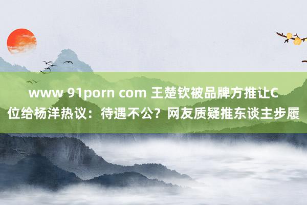 www 91porn com 王楚钦被品牌方推让C位给杨洋热议：待遇不公？网友质疑推东谈主步履