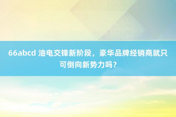 66abcd 油电交锋新阶段，豪华品牌经销商就只可倒向新势力吗？