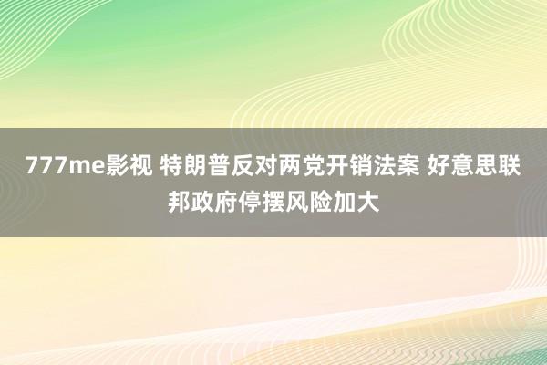 777me影视 特朗普反对两党开销法案 好意思联邦政府停摆风险加大