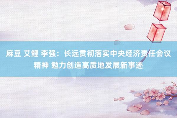 麻豆 艾鲤 李强：长远贯彻落实中央经济责任会议精神 勉力创造高质地发展新事迹