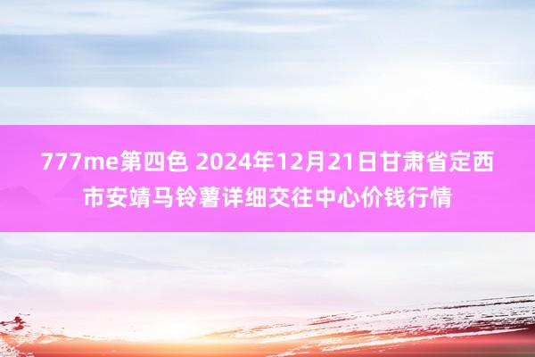 777me第四色 2024年12月21日甘肃省定西市安靖马铃薯详细交往中心价钱行情