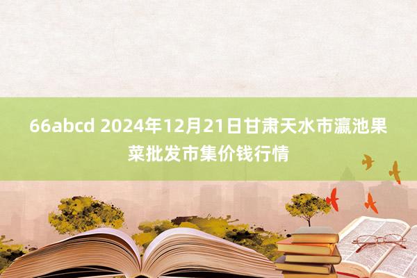 66abcd 2024年12月21日甘肃天水市瀛池果菜批发市集价钱行情