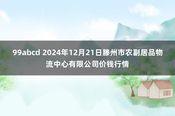 99abcd 2024年12月21日滕州市农副居品物流中心有限公司价钱行情