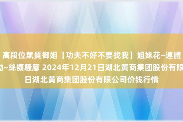 高段位氣質御姐【功夫不好不要找我】姐妹花~連體絲襪~大奶晃動~絲襪騷腳 2024年12月21日湖北黄商集团股份有限公司价钱行情