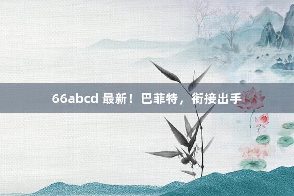 66abcd 最新！巴菲特，衔接出手