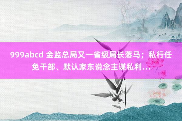 999abcd 金监总局又一省级局长落马；私行任免干部、默认家东说念主谋私利…