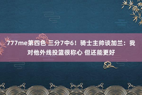 777me第四色 三分7中6！骑士主帅谈加兰：我对他外线投篮很称心 但还能更好