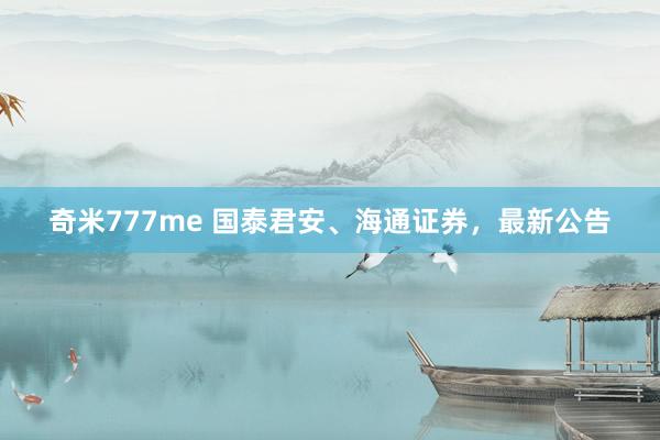 奇米777me 国泰君安、海通证券，最新公告