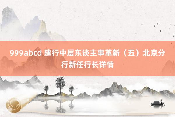 999abcd 建行中层东谈主事革新（五）北京分行新任行长详情