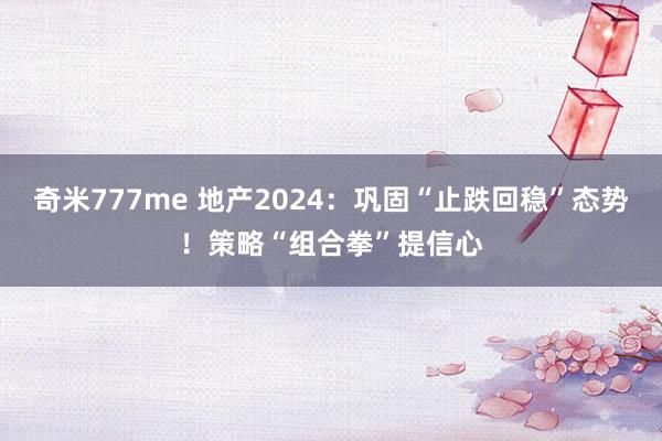 奇米777me 地产2024：巩固“止跌回稳”态势！策略“组合拳”提信心