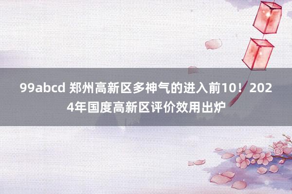 99abcd 郑州高新区多神气的进入前10！2024年国度高新区评价效用出炉