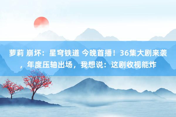 萝莉 崩坏：星穹铁道 今晚首播！36集大剧来袭，年度压轴出场，我想说：这剧收视能炸