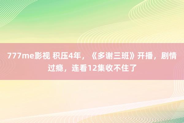 777me影视 积压4年，《多谢三班》开播，剧情过瘾，连看12集收不住了