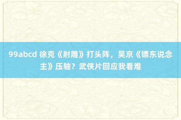 99abcd 徐克《射雕》打头阵，吴京《镖东说念主》压轴？武侠片回应我看难