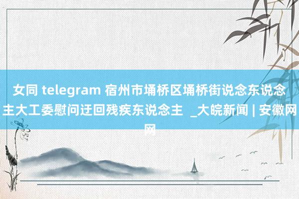 女同 telegram 宿州市埇桥区埇桥街说念东说念主大工委慰问迂回残疾东说念主  _大皖新闻 | 安徽网