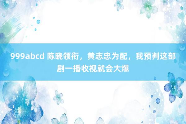 999abcd 陈晓领衔，黄志忠为配，我预判这部剧一播收视就会大爆