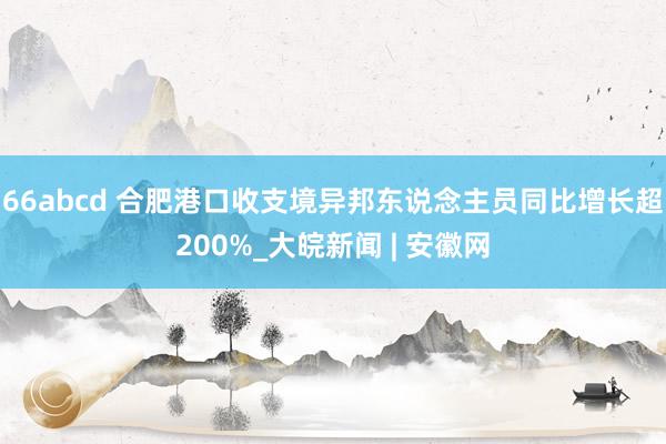 66abcd 合肥港口收支境异邦东说念主员同比增长超200%_大皖新闻 | 安徽网