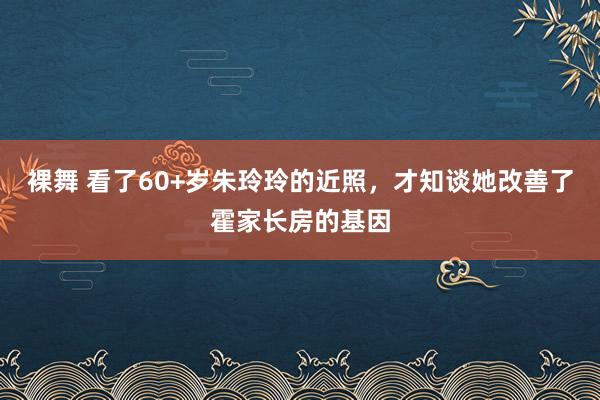 裸舞 看了60+岁朱玲玲的近照，才知谈她改善了霍家长房的基因