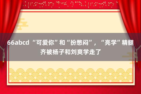 66abcd “可爱你”和“扮憋闷”，“亮学”精髓齐被杨子和刘爽学走了