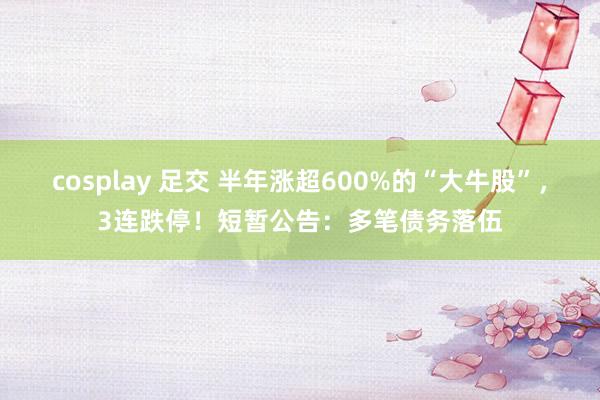 cosplay 足交 半年涨超600%的“大牛股”，3连跌停！短暂公告：多笔债务落伍