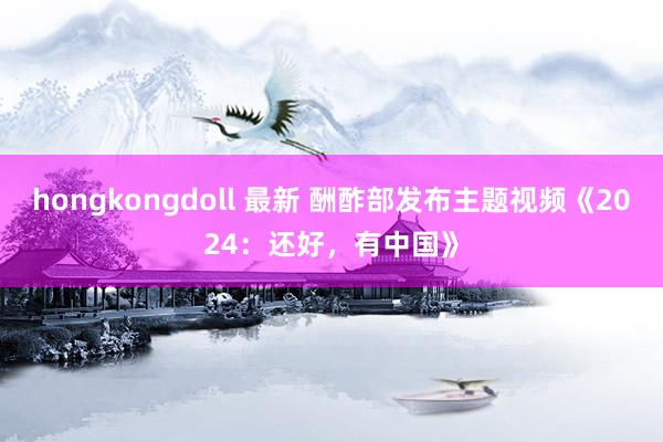 hongkongdoll 最新 酬酢部发布主题视频《2024：还好，有中国》