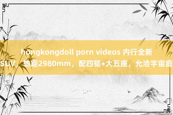 hongkongdoll porn videos 内行全新SUV，轴距2980mm，配四驱+大五座，允洽宇宙庭