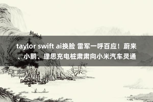 taylor swift ai换脸 雷军一呼百应！蔚来、小鹏、理思充电桩肃肃向小米汽车灵通