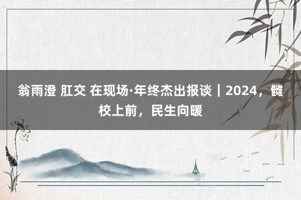 翁雨澄 肛交 在现场·年终杰出报谈｜2024，雠校上前，民生向暖