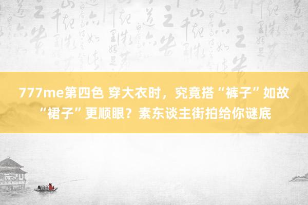 777me第四色 穿大衣时，究竟搭“裤子”如故“裙子”更顺眼？素东谈主街拍给你谜底