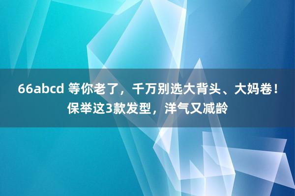 66abcd 等你老了，千万别选大背头、大妈卷！保举这3款发型，洋气又减龄