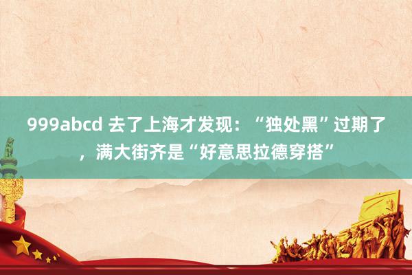 999abcd 去了上海才发现：“独处黑”过期了，满大街齐是“好意思拉德穿搭”