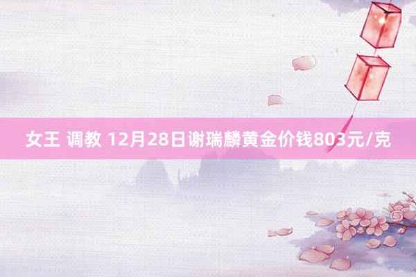 女王 调教 12月28日谢瑞麟黄金价钱803元/克