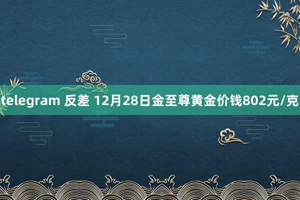 telegram 反差 12月28日金至尊黄金价钱802元/克