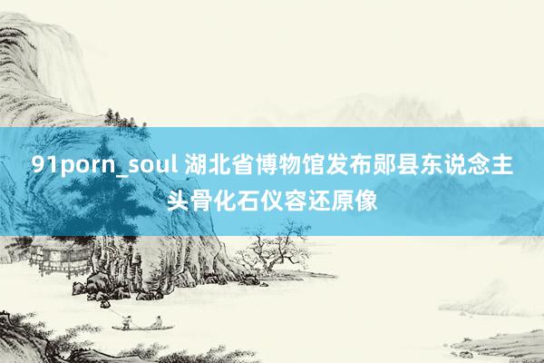 91porn_soul 湖北省博物馆发布郧县东说念主头骨化石仪容还原像