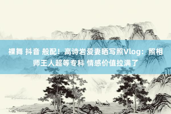 裸舞 抖音 般配！高诗岩爱妻晒写照Vlog：照相师王人超等专科 情感价值拉满了