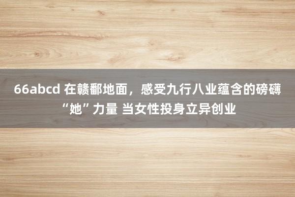 66abcd 在赣鄱地面，感受九行八业蕴含的磅礴“她”力量 当女性投身立异创业