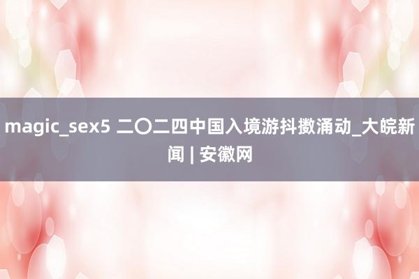 magic_sex5 二〇二四中国入境游抖擞涌动_大皖新闻 | 安徽网