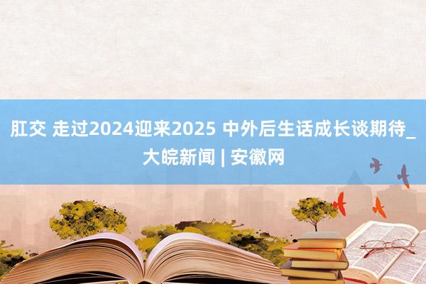 肛交 走过2024迎来2025 中外后生话成长谈期待_大皖新闻 | 安徽网