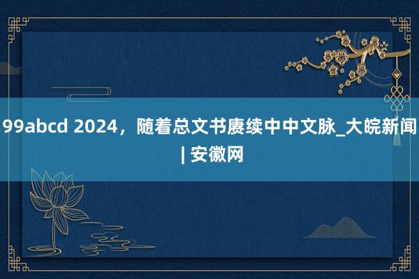 99abcd 2024，随着总文书赓续中中文脉_大皖新闻 | 安徽网