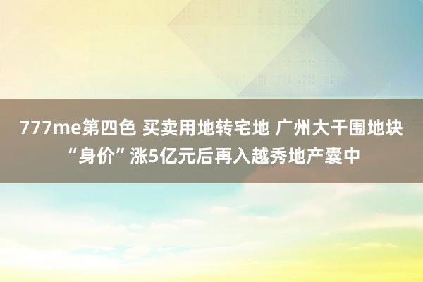 777me第四色 买卖用地转宅地 广州大干围地块“身价”涨5亿元后再入越秀地产囊中