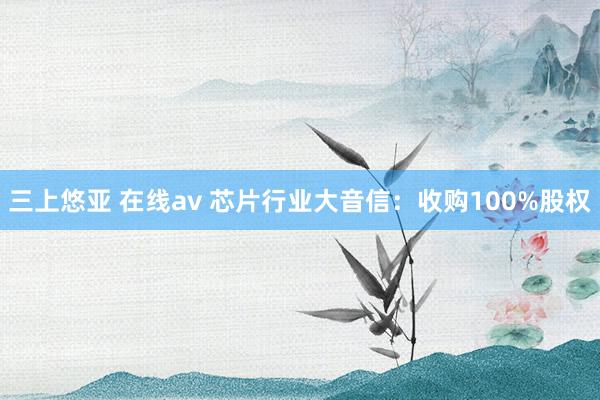 三上悠亚 在线av 芯片行业大音信：收购100%股权