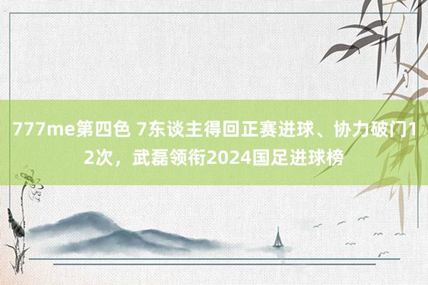 777me第四色 7东谈主得回正赛进球、协力破门12次，武磊领衔2024国足进球榜