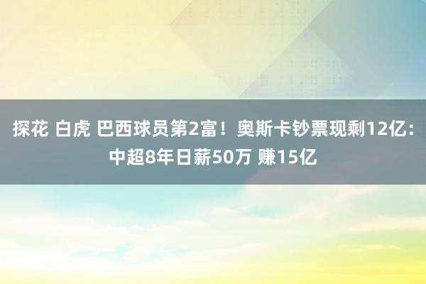 探花 白虎 巴西球员第2富！奥斯卡钞票现剩12亿：中超8年日薪50万 赚15亿