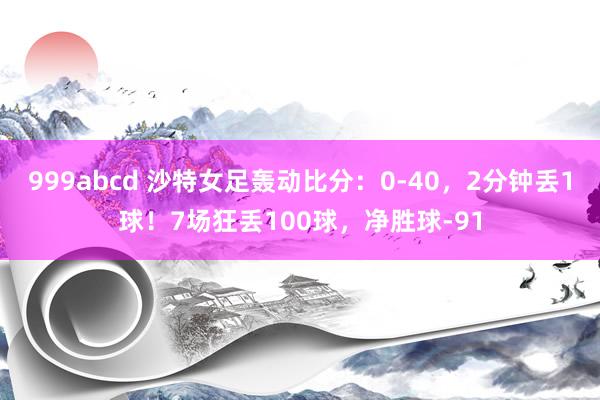 999abcd 沙特女足轰动比分：0-40，2分钟丢1球！7场狂丢100球，净胜球-91