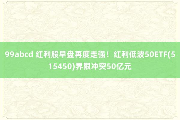 99abcd 红利股早盘再度走强！红利低波50ETF(515450)界限冲突50亿元